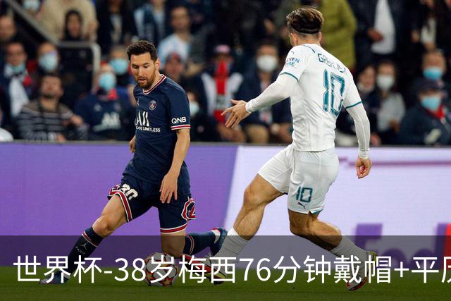 世界杯-38岁梅西76分钟戴帽+平历史纪录 阿根廷3-0阿尔及利亚